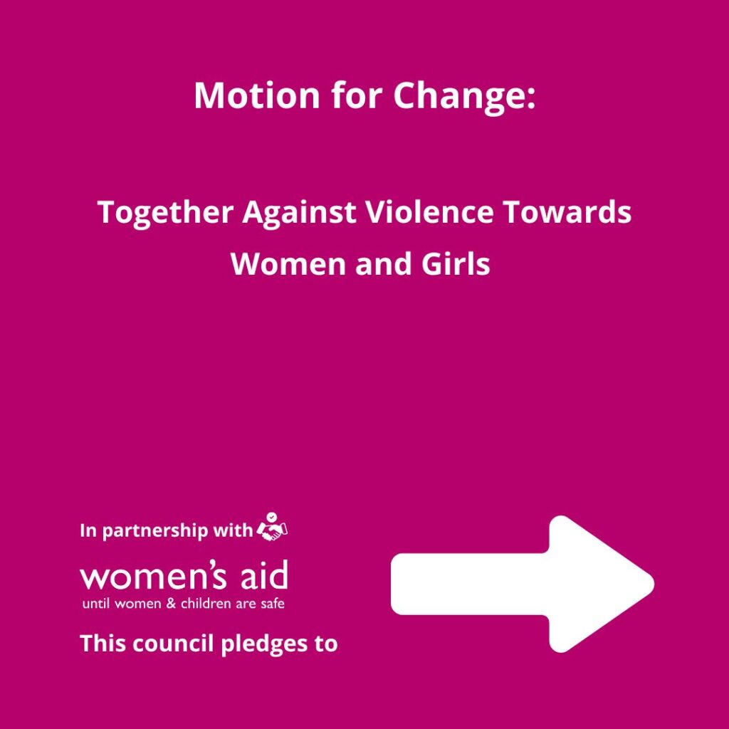 Motion for Change: Together Against Violence Towards Women and Girls. In partnership with Women's Aid, this council pledges to...